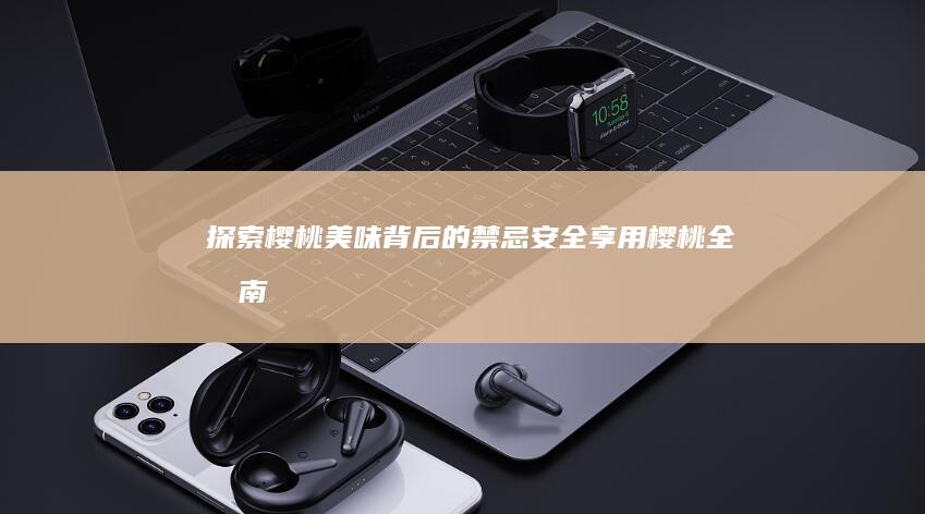 探索樱桃美味背后的禁忌：安全享用樱桃全指南